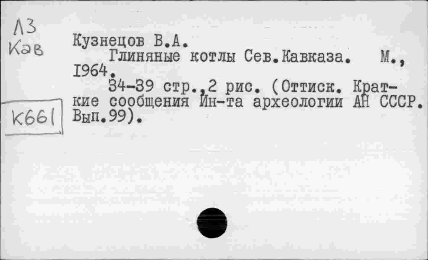 ﻿A3
Кав

Кузнецов В.А.
Глиняные котлы Сев.Кавказа. М., 1964.	’
34-39 стр.,2 рис. (Оттиск. Краткие сообщения Йн-та археологии АН СССР. Вып.99).